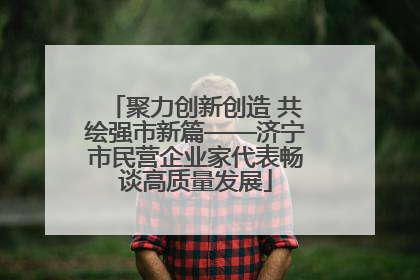 聚力创新创造 共绘强市新篇——济宁市民营企业家代表畅谈高质量发展