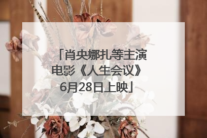 肖央娜扎等主演电影《人生会议》6月28日上映