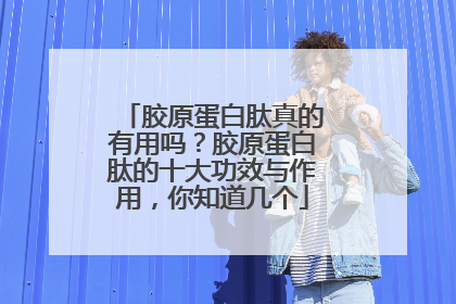 胶原蛋白肽真的有用吗？胶原蛋白肽的十大功效与作用，你知道几个