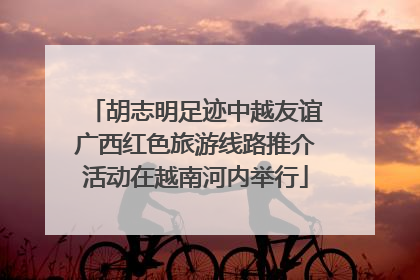 胡志明足迹中越友谊广西红色旅游线路推介活动在越南河内举行