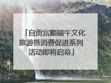 自贡富顺端午文化旅游暨消费促进系列活动即将启幕