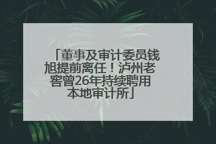 董事及审计委员钱旭提前离任！泸州老窖曾26年持续聘用本地审计所