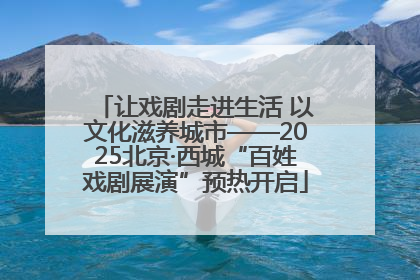 让戏剧走进生活 以文化滋养城市——2025北京·西城“百姓戏剧展演”预热开启