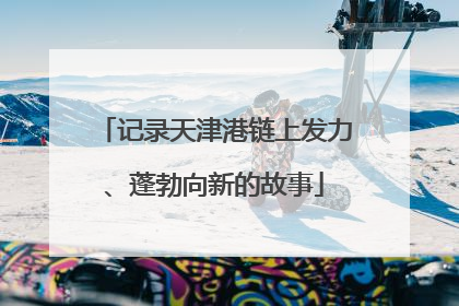 记录天津港链上发力、蓬勃向新的故事