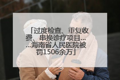 过度检查、重复收费、串换诊疗项目……海南省人民医院被罚1506余万