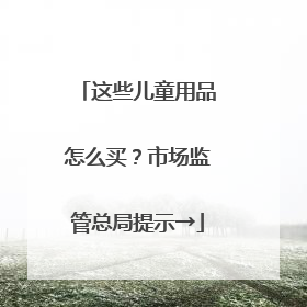 这些儿童用品怎么买？市场监管总局提示→