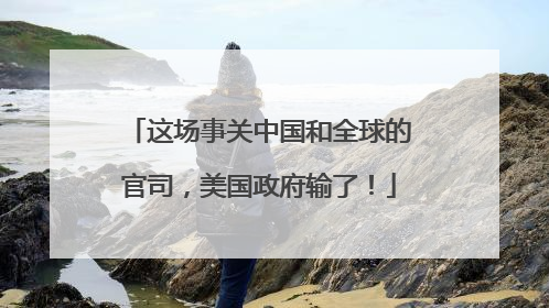 这场事关中国和全球的官司，美国政府输了！