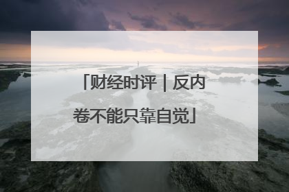 财经时评｜反内卷不能只靠自觉