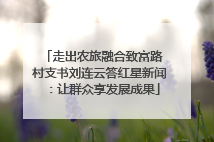 走出农旅融合致富路 村支书刘连云答红星新闻：让群众享发展成果