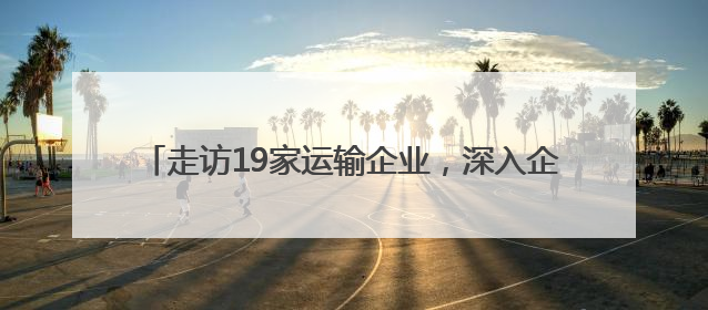 走访19家运输企业，深入企业听心声，精准服务促发展