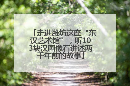 走进潍坊这座“东汉艺术馆”，听103块汉画像石讲述两千年前的故事