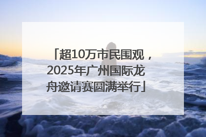 超10万市民围观，2025年广州国际龙舟邀请赛圆满举行