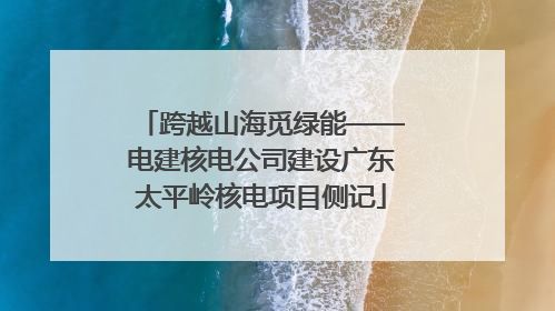 跨越山海觅绿能——电建核电公司建设广东太平岭核电项目侧记