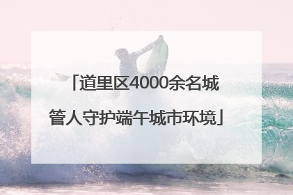 道里区4000余名城管人守护端午城市环境
