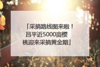采摘路线图来啦！昌平近5000亩樱桃迎来采摘黄金期