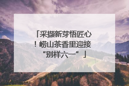 采撷新芽悟匠心！崂山茶香里迎接“别样六一”