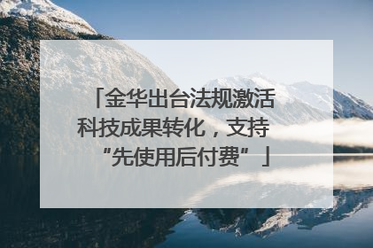 金华出台法规激活科技成果转化，支持“先使用后付费”