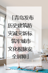 青岛发布历史建筑防灾减灾新标 筑牢城市文化根脉安全屏障