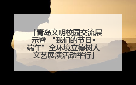 青岛文明校园交流展示暨 “我们的节日•端午”全环境立德树人文艺展演活动举行