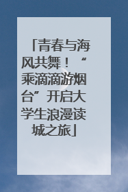 青春与海风共舞！“乘滴滴游烟台”开启大学生浪漫读城之旅