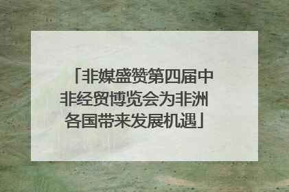 非媒盛赞第四届中非经贸博览会为非洲各国带来发展机遇