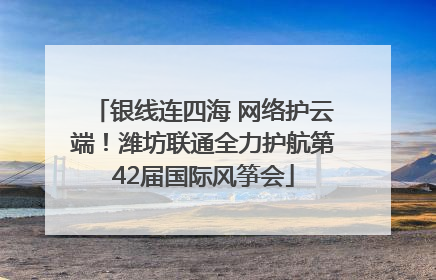 银线连四海 网络护云端！潍坊联通全力护航第42届国际风筝会