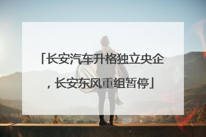 长安汽车升格独立央企，长安东风重组暂停