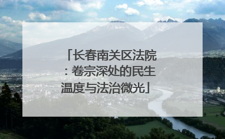 长春南关区法院：卷宗深处的民生温度与法治微光