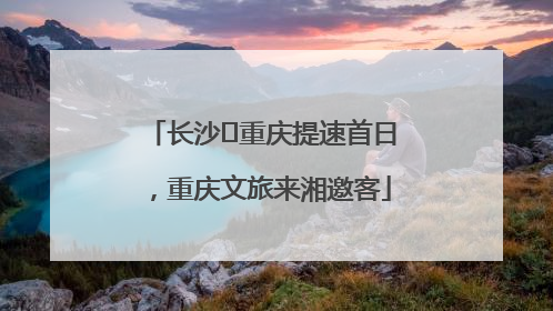 长沙⇌重庆提速首日，重庆文旅来湘邀客