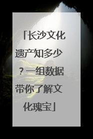 长沙文化遗产知多少？一组数据带你了解文化瑰宝