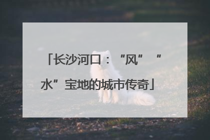 长沙河口：“风”“水”宝地的城市传奇