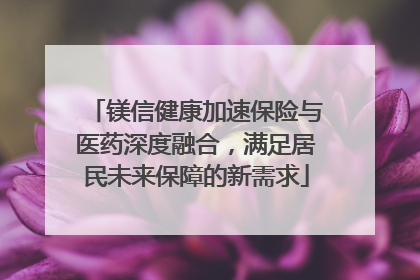 镁信健康加速保险与医药深度融合，满足居民未来保障的新需求