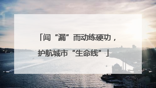 闻“漏”而动练硬功，护航城市“生命线”