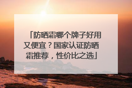 防晒霜哪个牌子好用又便宜？国家认证防晒霜推荐，性价比之选