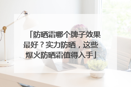 防晒霜哪个牌子效果最好？实力防晒，这些爆火防晒霜值得入手