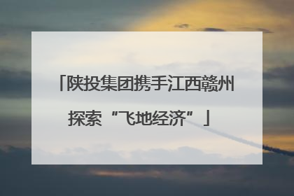 陕投集团携手江西赣州 探索“飞地经济”