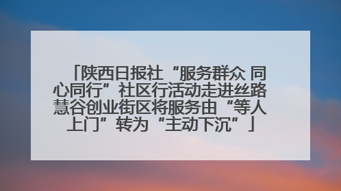 陕西日报社“服务群众 同心同行”社区行活动走进丝路慧谷创业街区将服务由“等人上门”转为“主动下沉”