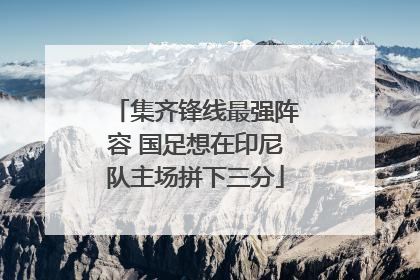 集齐锋线最强阵容 国足想在印尼队主场拼下三分
