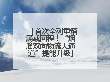 首次全列重箱满载回程！“烟淄双向物流大通道”提能升级