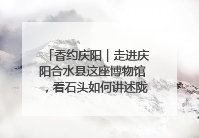 香约庆阳｜走进庆阳合水县这座博物馆，看石头如何讲述陇东千年历史