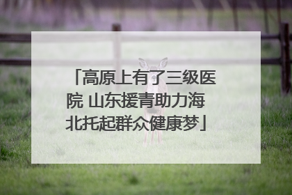 高原上有了三级医院 山东援青助力海北托起群众健康梦