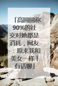 高圆圆称90%的社交对她都是消耗，网友：原来我和美女一样丨有话聊