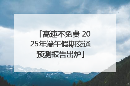 高速不免费 2025年端午假期交通预测报告出炉