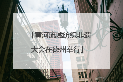 黄河流域纺织非遗大会在德州举行