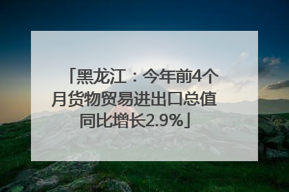黑龙江：今年前4个月货物贸易进出口总值同比增长2.9%