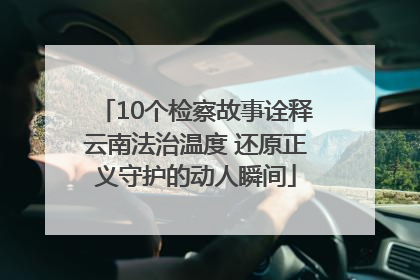 10个检察故事诠释云南法治温度 还原正义守护的动人瞬间