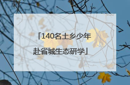 140名土乡少年赴省城生态研学