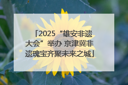 2025“雄安非遗大会”举办 京津冀非遗瑰宝齐聚未来之城