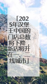 2025年汉堡王中国的门店总数将下降，新店将开在一、二线城市