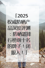 2025权威防晒产品深度评测：防晒霜排行榜前十名的牌子！闭眼入！